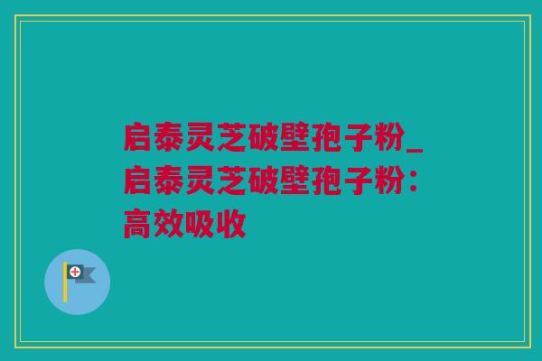 启泰灵芝破壁孢子粉_启泰灵芝破壁孢子粉：高效吸收