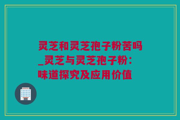 灵芝和灵芝孢子粉苦吗_灵芝与灵芝孢子粉：味道探究及应用价值