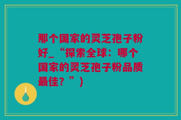 那个国家的灵芝孢子粉好_“探索全球：哪个国家的灵芝孢子粉品质最佳？”)