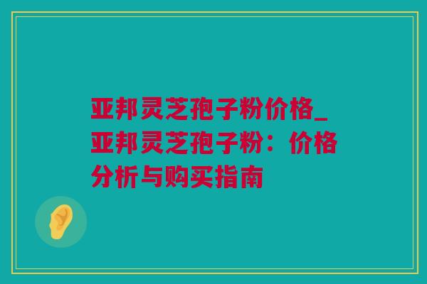 亚邦灵芝孢子粉价格_亚邦灵芝孢子粉:价格分析与购买指南 亚邦灵芝孢子粉价格_亚邦灵芝孢子粉:价格分析与购买指南