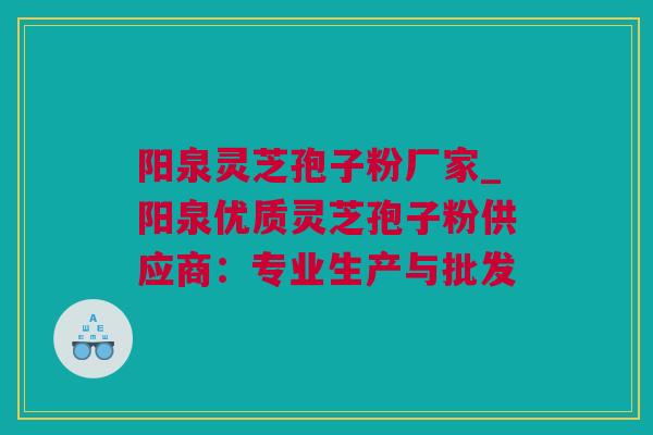 阳泉灵芝孢子粉厂家_阳泉优质灵芝孢子粉供应商：专业生产与批发