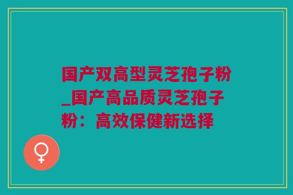 国产双高型灵芝孢子粉_国产高品质灵芝孢子粉：高效保健新选择