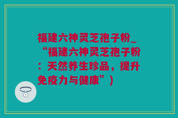 福建六神灵芝孢子粉_“福建六神灵芝孢子粉：天然养生珍品，提升免疫力与健康”)