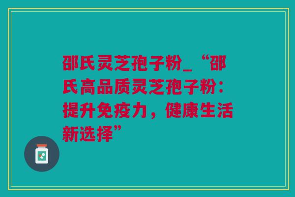 邵氏灵芝孢子粉_“邵氏高品质灵芝孢子粉：提升免疫力，健康生活新选择”