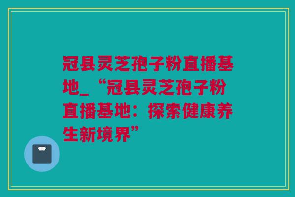 冠县灵芝孢子粉直播基地_“冠县灵芝孢子粉直播基地:探索健康养生新境界” 冠县灵芝孢子粉直播基地_“冠县灵芝孢子粉直播基地:探索健康养生新境界”