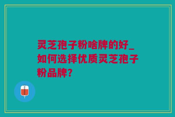 灵芝孢子粉啥牌的好_如何选择优质灵芝孢子粉品牌？