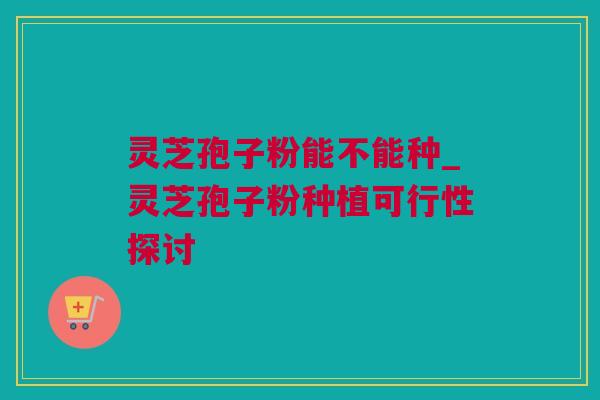 灵芝孢子粉能不能种_灵芝孢子粉种植可行性探讨