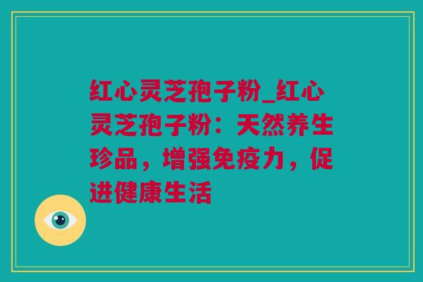 红心灵芝孢子粉_红心灵芝孢子粉：天然养生珍品，增强免疫力，促进健康生活