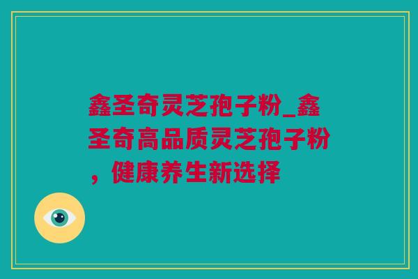 鑫圣奇灵芝孢子粉_鑫圣奇高品质灵芝孢子粉，健康养生新选择