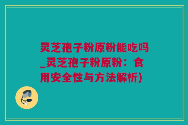 灵芝孢子粉原粉能吃吗_灵芝孢子粉原粉：食用安全性与方法解析)