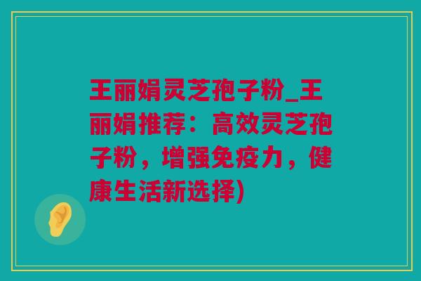 王丽娟灵芝孢子粉_王丽娟推荐：高效灵芝孢子粉，增强免疫力，健康生活新选择)
