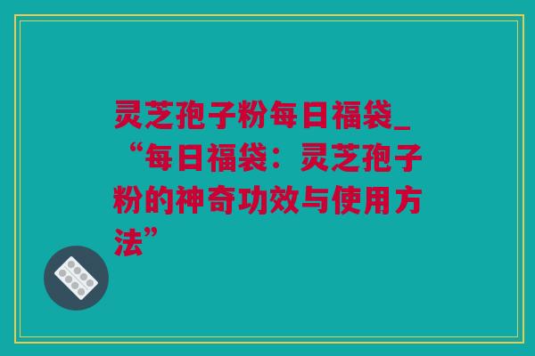 灵芝孢子粉每日福袋_“每日福袋：灵芝孢子粉的神奇功效与使用方法”