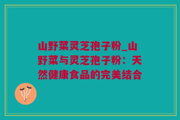 山野菜灵芝孢子粉_山野菜与灵芝孢子粉:天然健康食品的完美结合 山野菜灵芝孢子粉_山野菜与灵芝孢子粉:天然健康食品的完美结合