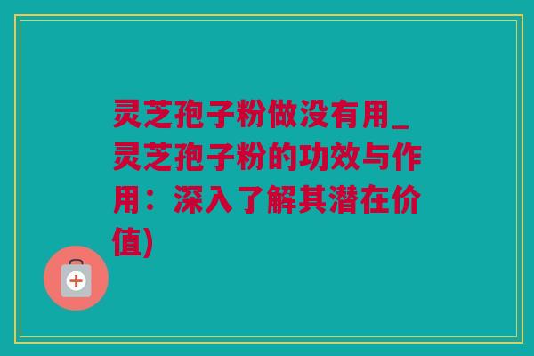 灵芝孢子粉做没有用_灵芝孢子粉的功效与作用：深入了解其潜在价值)