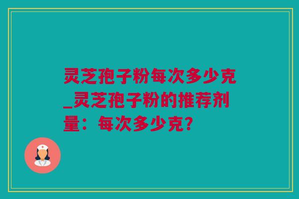 灵芝孢子粉每次多少克_灵芝孢子粉的推荐剂量：每次多少克？