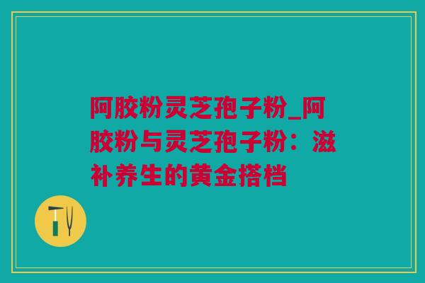 阿胶粉灵芝孢子粉_阿胶粉与灵芝孢子粉：滋补养生的黄金搭档