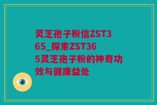 灵芝孢子粉信ZST365_探索ZST365灵芝孢子粉的神奇功效与健康益处
