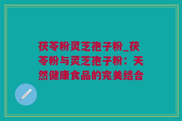 茯苓粉灵芝孢子粉_茯苓粉与灵芝孢子粉：天然健康食品的完美结合