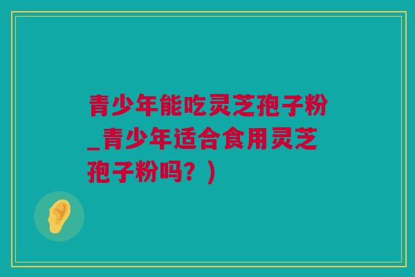 青少年能吃灵芝孢子粉_青少年适合食用灵芝孢子粉吗？)