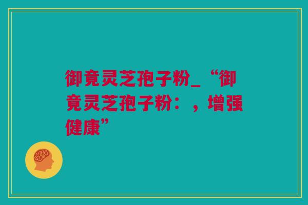 御竟灵芝孢子粉_“御竟灵芝孢子粉：，增强健康”