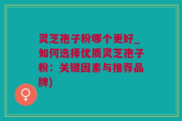 灵芝孢子粉哪个更好_如何选择优质灵芝孢子粉：关键因素与推荐品牌)