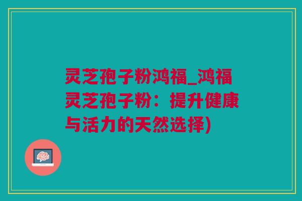 灵芝孢子粉鸿福_鸿福灵芝孢子粉：提升健康与活力的天然选择)