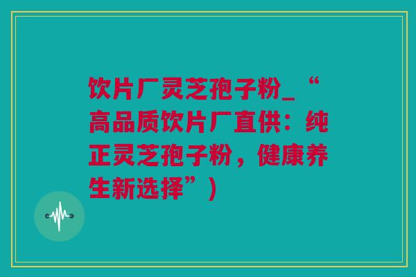 饮片厂灵芝孢子粉_“高品质饮片厂直供：纯正灵芝孢子粉，健康养生新选择”)