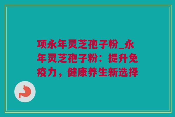 项永年灵芝孢子粉_永年灵芝孢子粉：提升免疫力，健康养生新选择