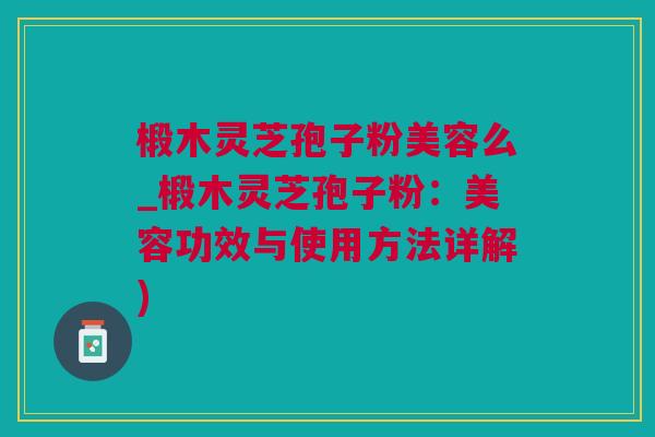 椴木灵芝孢子粉美容么_椴木灵芝孢子粉：美容功效与使用方法详解)