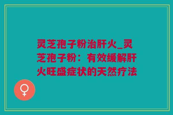 灵芝孢子粉火_灵芝孢子粉:有效缓解火旺盛症状的天然疗法 灵芝孢子粉火_灵芝孢子粉:有效缓解火旺盛症状的天然疗法