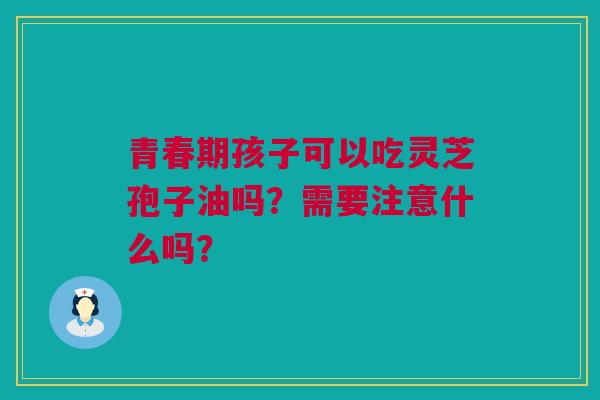 青春期孩子可以吃灵芝孢子油吗？需要注意什么吗？