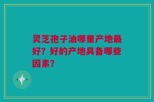 灵芝孢子油哪里产地最好？好的产地具备哪些因素？
