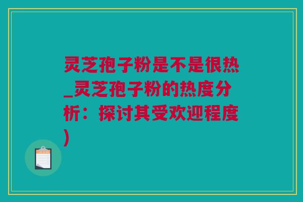 灵芝孢子粉是不是很热_灵芝孢子粉的热度分析：探讨其受欢迎程度)