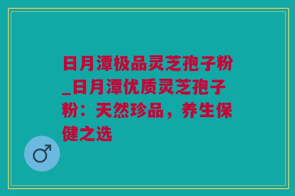 日月潭极品灵芝孢子粉_日月潭优质灵芝孢子粉：天然珍品，养生保健之选