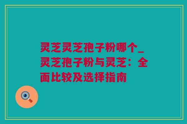 灵芝灵芝孢子粉哪个_灵芝孢子粉与灵芝：全面比较及选择指南