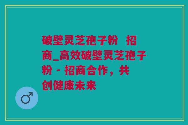 破壁灵芝孢子粉  招商_高效破壁灵芝孢子粉 - 招商合作，共创健康未来