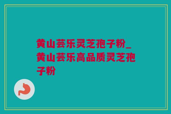 黄山芸乐灵芝孢子粉_黄山芸乐高品质灵芝孢子粉 黄山芸乐灵芝孢子粉_黄山芸乐高品质灵芝孢子粉