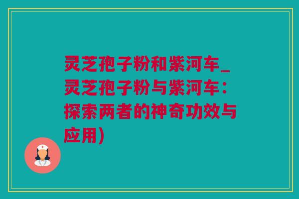 灵芝孢子粉和紫河车_灵芝孢子粉与紫河车：探索两者的神奇功效与应用)