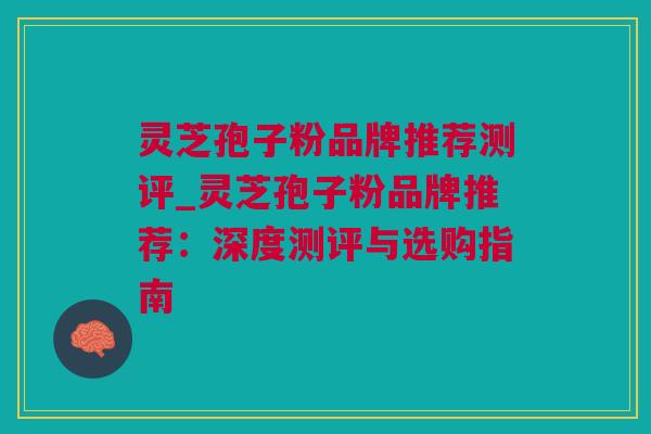 灵芝孢子粉品牌推荐测评_灵芝孢子粉品牌推荐：深度测评与选购指南