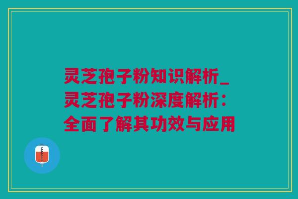 灵芝孢子粉知识解析_灵芝孢子粉深度解析：全面了解其功效与应用