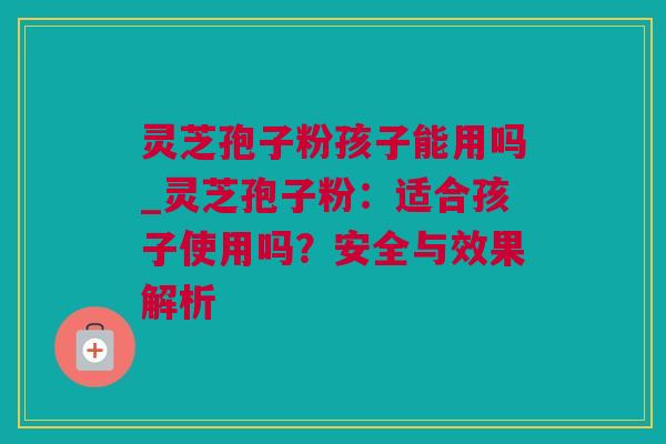 灵芝孢子粉孩子能用吗_灵芝孢子粉：适合孩子使用吗？安全与效果解析