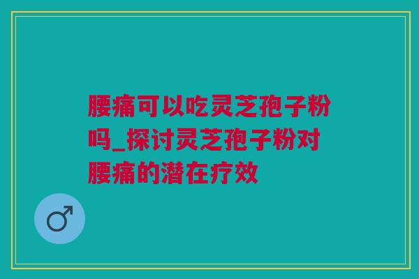 腰痛可以吃灵芝孢子粉吗_探讨灵芝孢子粉对腰痛的潜在疗效