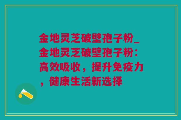 金地灵芝破壁孢子粉_金地灵芝破壁孢子粉：高效吸收，提升免疫力，健康生活新选择