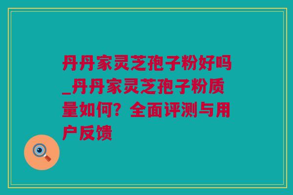 丹丹家灵芝孢子粉好吗_丹丹家灵芝孢子粉质量如何？全面评测与用户反馈