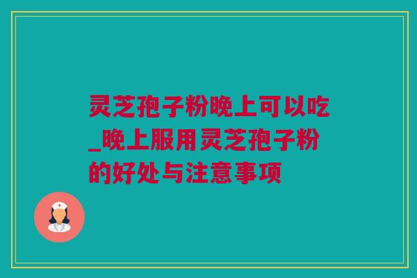 灵芝孢子粉晚上可以吃_晚上服用灵芝孢子粉的好处与注意事项