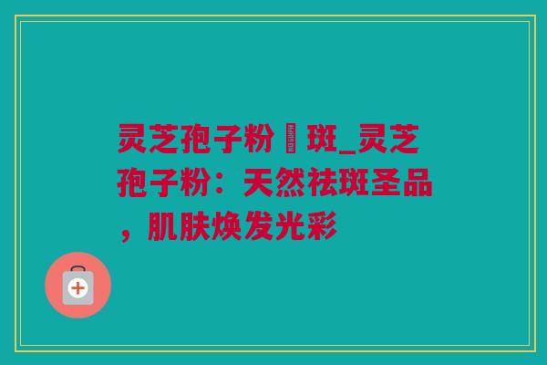 灵芝孢子粉袪斑_灵芝孢子粉:天然祛斑圣品,焕发光彩 灵芝孢子粉袪斑_灵芝孢子粉:天然祛斑圣品,焕发光彩