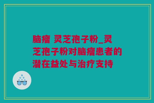 脑瘤 灵芝孢子粉_灵芝孢子粉对脑瘤患者的潜在益处与治疗支持