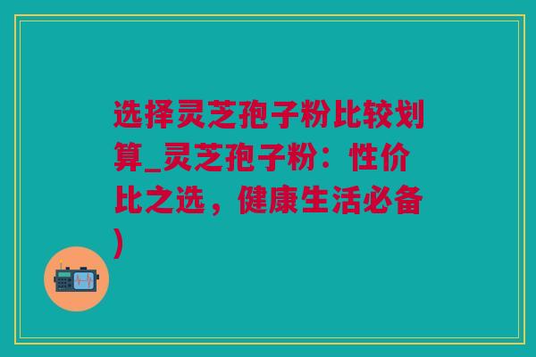 选择灵芝孢子粉比较划算_灵芝孢子粉：性价比之选，健康生活必备)