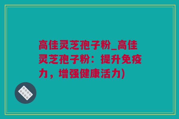 高佳灵芝孢子粉_高佳灵芝孢子粉：提升免疫力，增强健康活力)