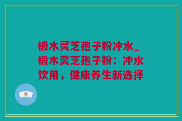 椴木灵芝孢子粉冲水_椴木灵芝孢子粉：冲水饮用，健康养生新选择